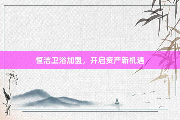 恒洁卫浴加盟，开启资产新机遇