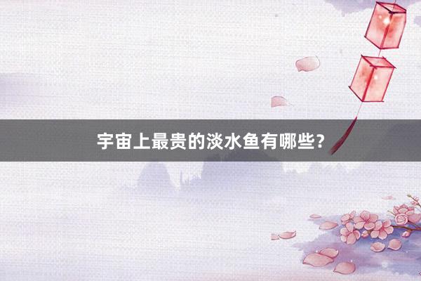 宇宙上最贵的淡水鱼有哪些？