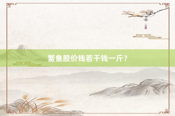鳘鱼胶价钱若干钱一斤？