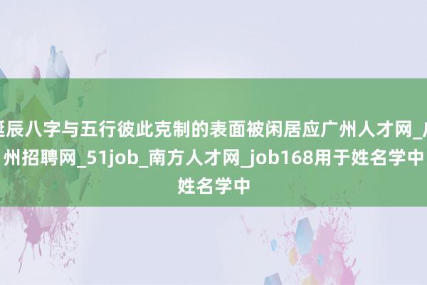 诞辰八字与五行彼此克制的表面被闲居应广州人才网_广州招聘网_51job_南方人才网_job168用于姓名学中